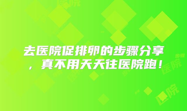 去医院促排卵的步骤分享,真不用天天往医院跑!