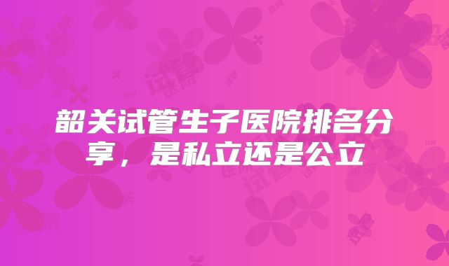 韶关试管生子医院排名分享，是私立还是公立