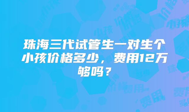 珠海三代试管生一对生个小孩价格多少，费用12万够吗？