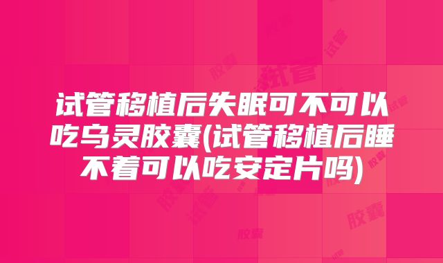 试管移植后失眠可不可以吃乌灵胶囊(试管移植后睡不着可以吃安定片吗)