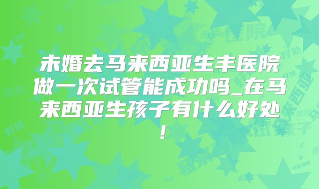 未婚去马来西亚生丰医院做一次试管能成功吗_在马来西亚生孩子有什么好处!