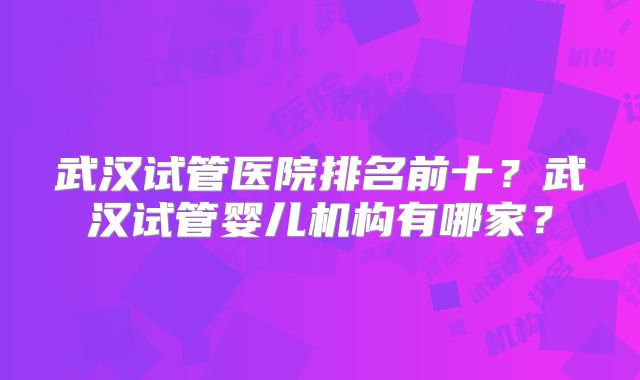 武汉试管医院排名前十?武汉试管婴儿机构有哪家?