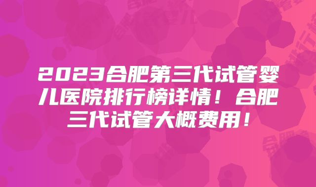 2023合肥第三代试管婴儿医院排行榜详情！合肥三代试管大概费用！