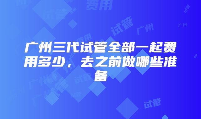 广州三代试管全部一起费用多少，去之前做哪些准备
