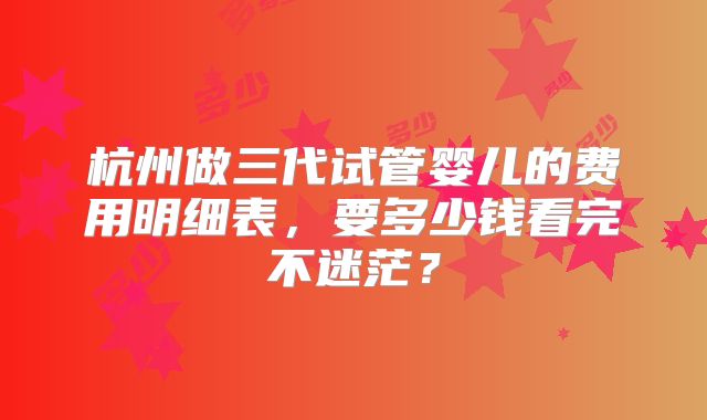 杭州做三代试管婴儿的费用明细表,要多少钱看完不迷茫?