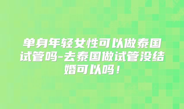 单身年轻女性可以做泰国试管吗-去泰国做试管没结婚可以吗!