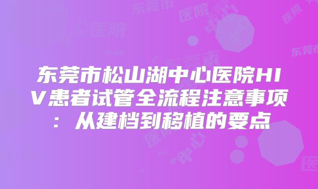 东莞市松山湖中心医院HIV患者试管全流程注意事项：从建档到移植的要点