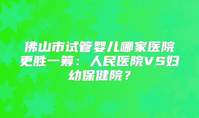 佛山市试管婴儿哪家医院更胜一筹:人民医院VS妇幼保健院?