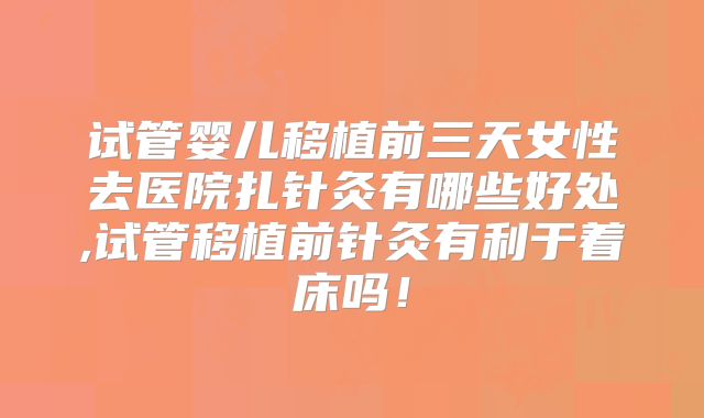 试管婴儿移植前三天女性去医院扎针灸有哪些好处,试管移植前针灸有利于着床吗!
