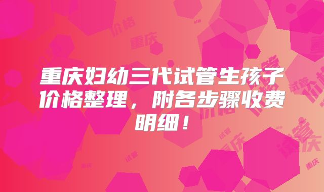 重庆妇幼三代试管生孩子价格整理,附各步骤收费明细!