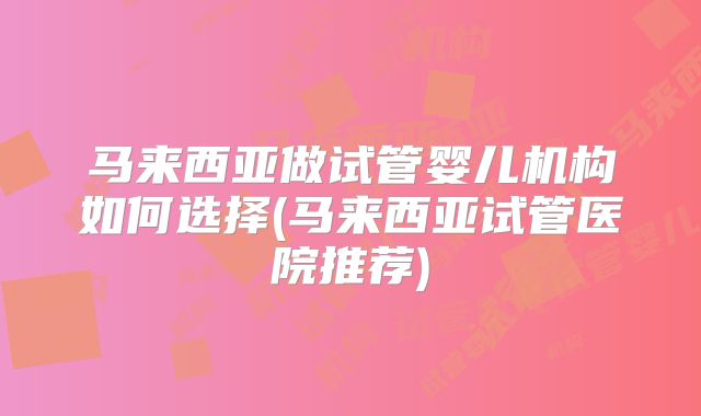 马来西亚做试管婴儿机构如何选择(马来西亚试管医院推荐)