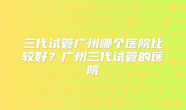 三代试管广州哪个医院比较好？广州三代试管的医院