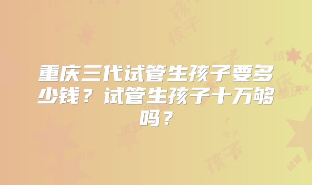 重庆三代试管生孩子要多少钱？试管生孩子十万够吗？