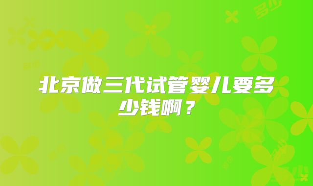 北京做三代试管婴儿要多少钱啊?