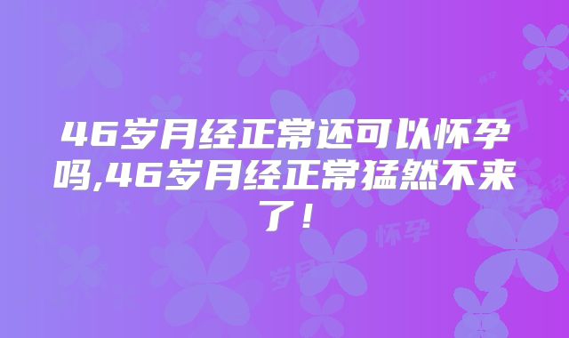46岁月经正常还可以怀孕吗,46岁月经正常猛然不来了!