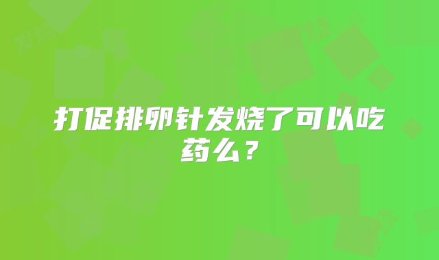 打促排卵针发烧了可以吃药么？