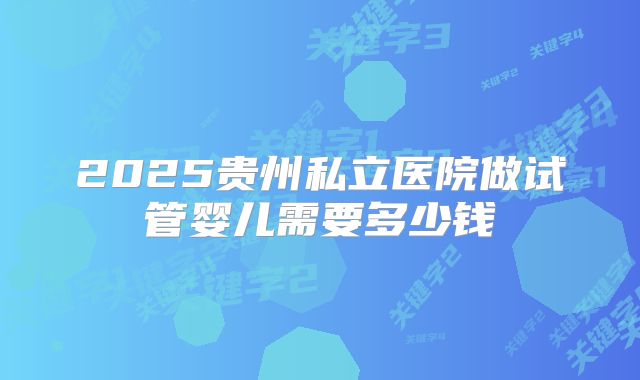 2025贵州私立医院做试管婴儿需要多少钱