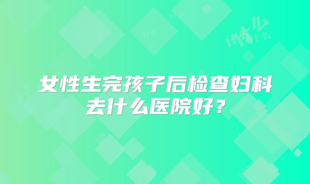 女性生完孩子后检查妇科去什么医院好？