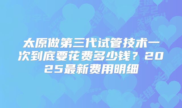 太原做第三代试管技术一次到底要花费多少钱？2025最新费用明细