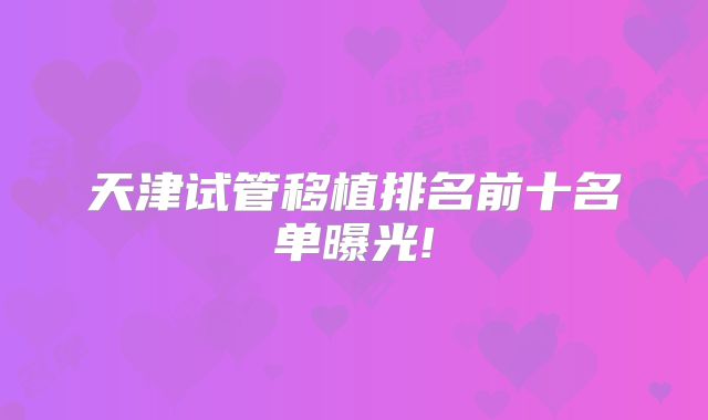 天津试管移植排名前十名单曝光!