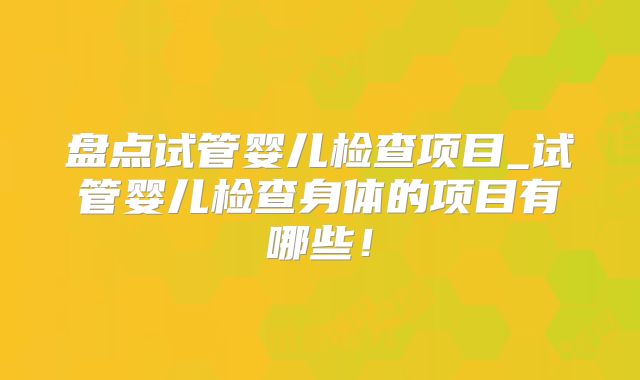 盘点试管婴儿检查项目_试管婴儿检查身体的项目有哪些！
