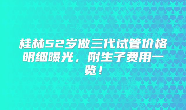 桂林52岁做三代试管价格明细曝光,附生子费用一览!
