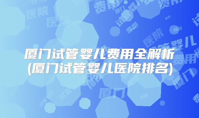 厦门试管婴儿费用全解析(厦门试管婴儿医院排名)