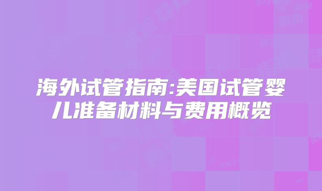 海外试管指南:美国试管婴儿准备材料与费用概览
