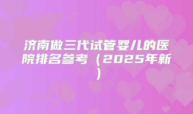 济南做三代试管婴儿的医院排名参考(2025年新)