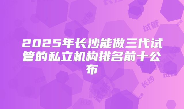 2025年长沙能做三代试管的私立机构排名前十公布