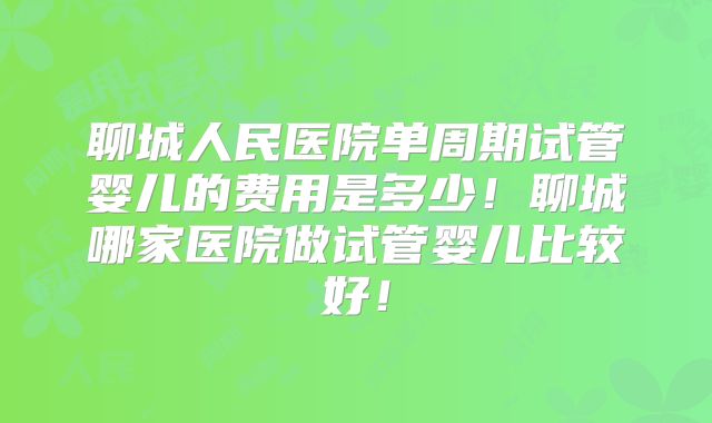 聊城人民医院单周期试管婴儿的费用是多少！聊城哪家医院做试管婴儿比较好！