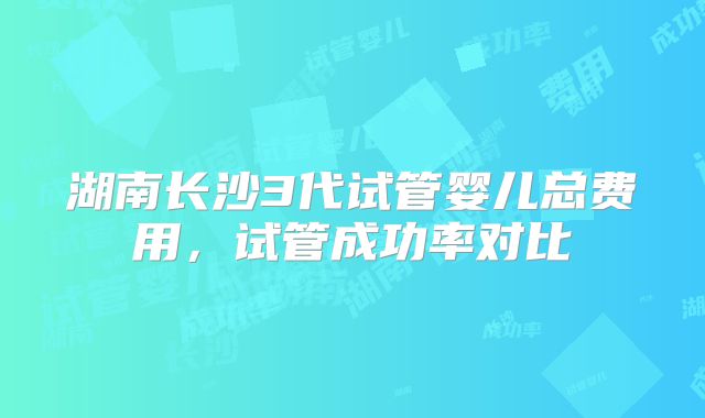 湖南长沙3代试管婴儿总费用,试管成功率对比