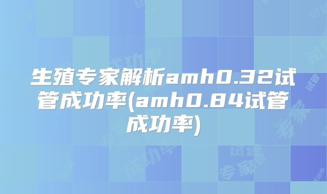生殖专家解析amh0.32试管成功率(amh0.84试管成功率)