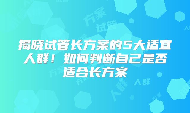 揭晓试管长方案的5大适宜人群!如何判断自己是否适合长方案