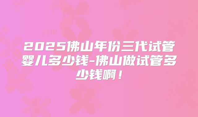2025佛山年份三代试管婴儿多少钱-佛山做试管多少钱啊!