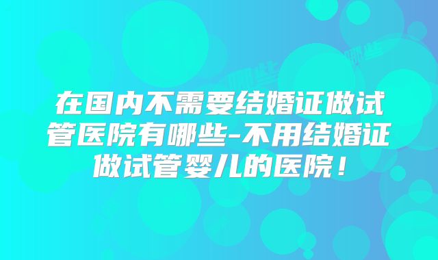 在国内不需要结婚证做试管医院有哪些-不用结婚证做试管婴儿的医院!