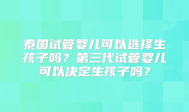 泰国试管婴儿可以选择生孩子吗?第三代试管婴儿可以决定生孩子吗?