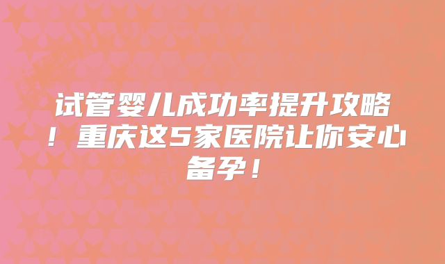 试管婴儿成功率提升攻略!重庆这5家医院让你安心备孕!