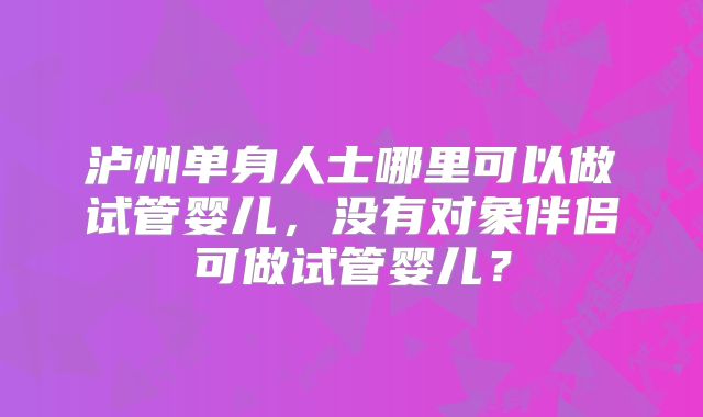 泸州单身人士哪里可以做试管婴儿，没有对象伴侣可做试管婴儿？