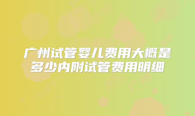 广州试管婴儿费用大概是多少内附试管费用明细
