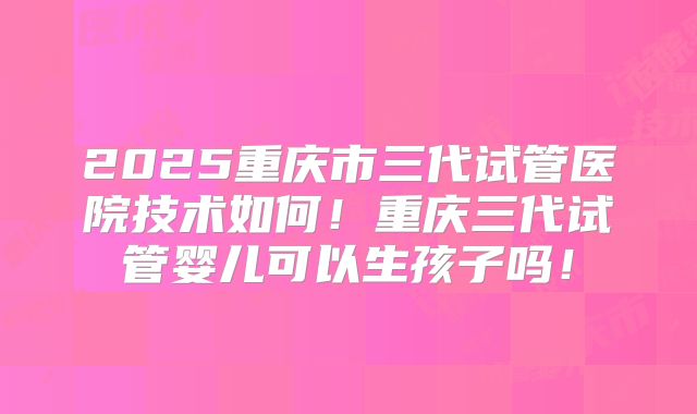 2025重庆市三代试管医院技术如何！重庆三代试管婴儿可以生孩子吗！