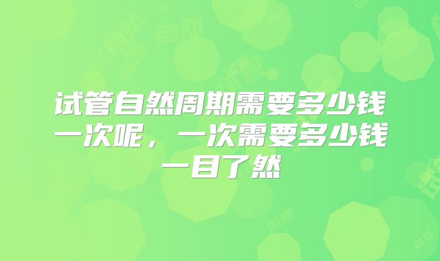 试管自然周期需要多少钱一次呢，一次需要多少钱一目了然