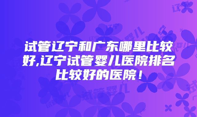试管辽宁和广东哪里比较好,辽宁试管婴儿医院排名比较好的医院！