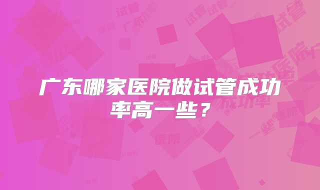 广东哪家医院做试管成功率高一些？