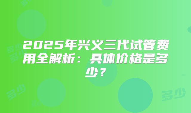 2025年兴义三代试管费用全解析:具体价格是多少?