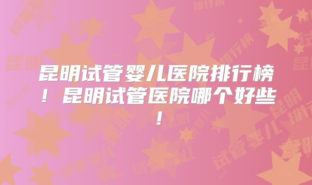 昆明试管婴儿医院排行榜！昆明试管医院哪个好些！