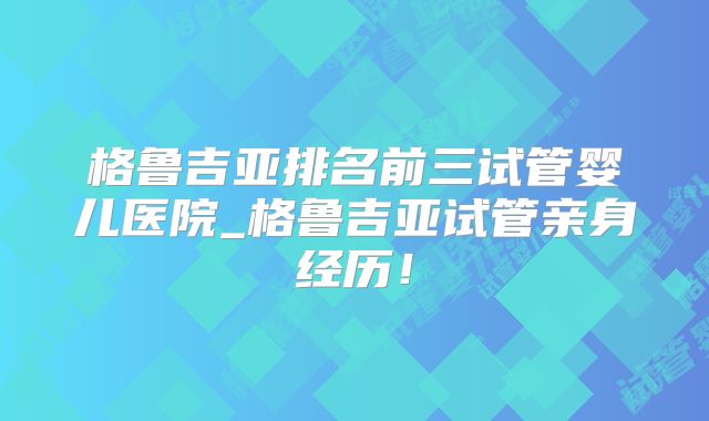 格鲁吉亚排名前三试管婴儿医院_格鲁吉亚试管亲身经历！