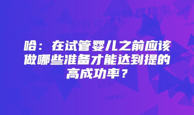 哈：在试管婴儿之前应该做哪些准备才能达到提的高成功率？