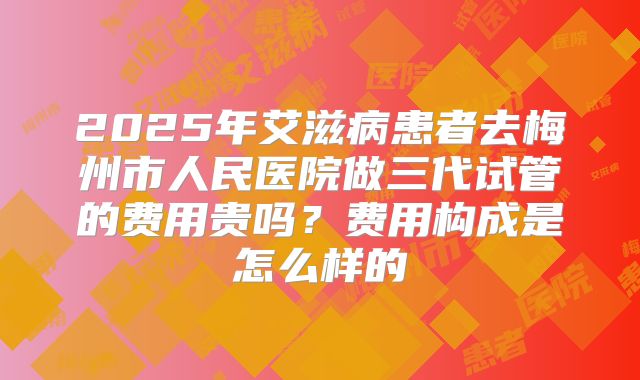 2025年艾滋病患者去梅州市人民医院做三代试管的费用贵吗？费用构成是怎么样的