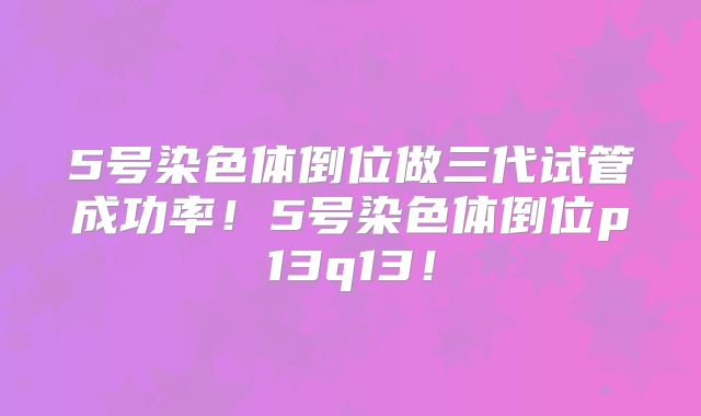 5号染色体倒位做三代试管成功率！5号染色体倒位p13q13！